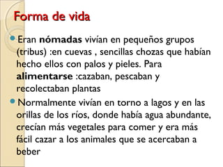 Forma de vidaForma de vida
Eran nómadas vivían en pequeños grupos
(tribus) :en cuevas , sencillas chozas que habían
hecho ellos con palos y pieles. Para
alimentarse :cazaban, pescaban y
recolectaban plantas
Normalmente vivían en torno a lagos y en las
orillas de los ríos, donde había agua abundante,
crecían más vegetales para comer y era más
fácil cazar a los animales que se acercaban a
beber
 