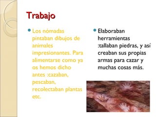 TrabajoTrabajo
Los nómadas
pintaban dibujos de
animales
impresionantes. Para
alimentarse como ya
os hemos dicho
antes :cazaban,
pescaban,
recolectaban plantas
etc.
Elaboraban
herramientas
:tallaban piedras, y así
creaban sus propias
armas para cazar y
muchas cosas más.
 