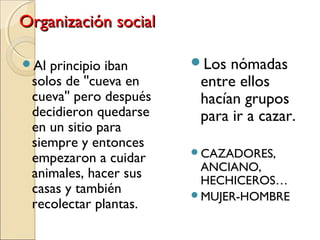 Organización socialOrganización social
Al principio iban
solos de ''cueva en
cueva'' pero después
decidieron quedarse
en un sitio para
siempre y entonces
empezaron a cuidar
animales, hacer sus
casas y también
recolectar plantas.
Los nómadas
entre ellos
hacían grupos
para ir a cazar.
CAZADORES,
ANCIANO,
HECHICEROS…
MUJER-HOMBRE
 