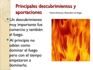 Principales descubrimientos yPrincipales descubrimientos y
aportacionesaportaciones
Un descubrimiento
muy importante fue
comercio y tambièn
el fuego.
Al principio no
sabían como
dominar el fuego
pero con el tiempo
empezaron a
dominarlo.
Homo Erectus: Descubre el fuego
 