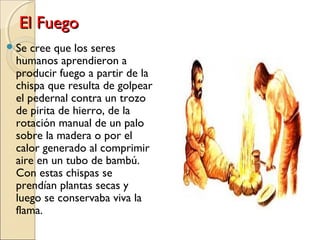 El FuegoEl Fuego
Se cree que los seres
humanos aprendieron a
producir fuego a partir de la
chispa que resulta de golpear
el pedernal contra un trozo
de pirita de hierro, de la
rotación manual de un palo
sobre la madera o por el
calor generado al comprimir
aire en un tubo de bambú.
Con estas chispas se
prendían plantas secas y
luego se conservaba viva la
flama.
 