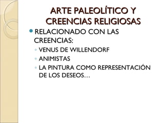 ARTE PALEOLÍTICO YARTE PALEOLÍTICO Y
CREENCIAS RELIGIOSASCREENCIAS RELIGIOSAS
RELACIONADO CON LAS
CREENCIAS:
◦ VENUS DE WILLENDORF
◦ ANIMISTAS
◦ LA PINTURA COMO REPRESENTACIÓN
DE LOS DESEOS…
 