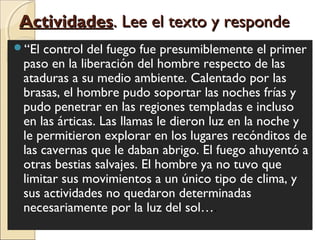 ActividadesActividades. Lee el texto y responde. Lee el texto y responde
“El control del fuego fue presumiblemente el primer
paso en la liberación del hombre respecto de las
ataduras a su medio ambiente. Calentado por las
brasas, el hombre pudo soportar las noches frías y
pudo penetrar en las regiones templadas e incluso
en las árticas. Las llamas le dieron luz en la noche y
le permitieron explorar en los lugares recónditos de
las cavernas que le daban abrigo. El fuego ahuyentó a
otras bestias salvajes. El hombre ya no tuvo que
limitar sus movimientos a un único tipo de clima, y
sus actividades no quedaron determinadas
necesariamente por la luz del sol….
 