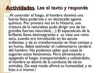 ActividadesActividades. Lee el texto y responde. Lee el texto y responde
…Al controlar el fuego, el hombre dominó una
fuerza física poderosa y un destacado agente
químico. Por primera vez en la Historia, una
criatura de la naturaleza pudo dirigir una de las
grandes fuerzas naturales(…) El espectáculo de la
brillante llama desintegrando a su vista una rama
seca, cuando era introducida en las ascuas
ardientes, y de su transformación en finas cenizas y
en humo, debió estimular el rudimentario cerebro
del hombre. No podemos saber qué cosas le
sugerían estos fenómenos. Pero alimentando y
apagando el fuego, transportándolo y utilizándolo,
el hombre se desvió de la conducta de otros
animales. De este modo afirmó su humanidad, y se
hizo a sí mismo.!
 