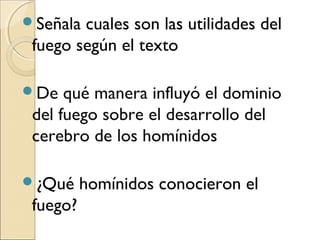 Señala cuales son las utilidades del
fuego según el texto
De qué manera influyó el dominio
del fuego sobre el desarrollo del
cerebro de los homínidos
¿Qué homínidos conocieron el
fuego?
 