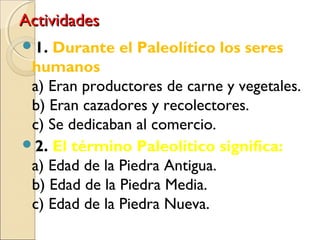 ActividadesActividades
1. Durante el Paleolítico los seres
humanos
a) Eran productores de carne y vegetales.
b) Eran cazadores y recolectores.
c) Se dedicaban al comercio.
2. El término Paleolítico significa:
a) Edad de la Piedra Antigua.
b) Edad de la Piedra Media.
c) Edad de la Piedra Nueva.
 