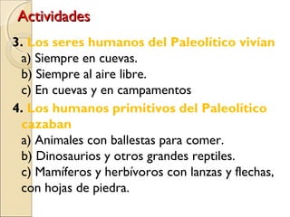 ActividadesActividades
3. Los seres humanos del Paleolítico vivían
a) Siempre en cuevas.
b) Siempre al aire libre.
c) En cuevas y en campamentos al aire libre.
4. Los humanos primitivos del Paleolítico
cazaban
a) Animales con ballestas para comer.
b) Dinosaurios y otros grandes reptiles.
c) Mamíferos y herbívoros con lanzas y flechas,
con hojas de piedra.
 