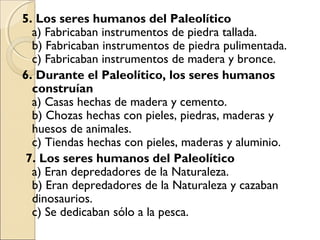 5. Los seres humanos del Paleolítico
a) Fabricaban instrumentos de piedra tallada.
b) Fabricaban instrumentos de piedra pulimentada.
c) Fabricaban instrumentos de madera y bronce.
6. Durante el Paleolítico, los seres humanos
construían
a) Casas hechas de madera y cemento.
b) Chozas hechas con pieles, piedras, maderas y
huesos de animales.
c) Tiendas hechas con pieles, maderas y aluminio.  
7. Los seres humanos del Paleolítico
a) Eran depredadores de la Naturaleza.
b) Eran depredadores de la Naturaleza y cazaban
dinosaurios.
c) Se dedicaban sólo a la pesca.
 
