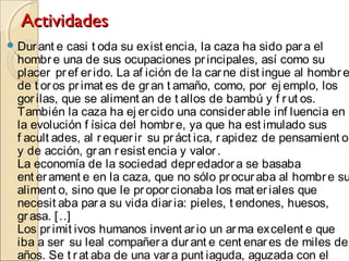 ActividadesActividades
Durant e casi t oda su exist encia, la caza ha sido para el
hombre una de sus ocupaciones principales, así como su
placer pref erido. La af ición de la carne dist ingue al hombre
de t oros primat es de gran t amaño, como, por ej emplo, los
gorilas, que se aliment an de t allos de bambú y f rut os.
También la caza ha ej ercido una considerable inf luencia en
la evolución f ísica del hombre, ya que ha est imulado sus
f acult ades, al requerir su práct ica, rapidez de pensamient o
y de acción, gran resist encia y valor.
La economía de la sociedad depredadora se basaba
ent erament e en la caza, que no sólo procuraba al hombre su
aliment o, sino que le proporcionaba los mat eriales que
necesit aba para su vida diaria: pieles, t endones, huesos,
grasa. […]
Los primit ivos humanos invent ario un arma excelent e que
iba a ser su leal compañera durant e cent enares de miles de
años. Se t rat aba de una vara punt iaguda, aguzada con el
 