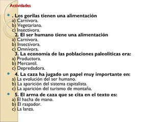 ActividadesActividades
 . Los gorilas tienen una alimentación
a) Carnívora.
b) Vegetariana.
c) Insectívora.
  2. El ser humano tiene una alimentación
a) Carnívora.
b) Insectívora.
c) Omnívora.
  3. La economía de las poblaciones paleolíticas era:
a) Productora.
b) Mercantil.
c) Depredadora.
   4. La caza ha jugado un papel muy importante en:
a) La evolución del ser humano.
b) La aparición del sistema capitalista.
c) La aparición del turismo de montaña.
   5. El arma de caza que se cita en el texto es:
a) El hacha de mano.
b) El raspador.
c) La lanza.
 
