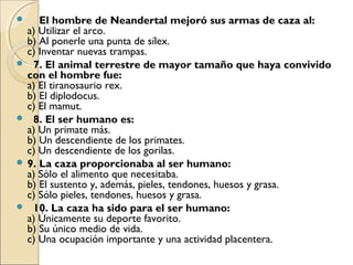 6. El hombre de Neandertal mejoró sus armas de caza al:
a) Utilizar el arco.
b) Al ponerle una punta de sílex.
c) Inventar nuevas trampas.
   7. El animal terrestre de mayor tamaño que haya convivido
con el hombre fue:
a) El tiranosaurio rex.
b) El diplodocus.
c) El mamut.
   8. El ser humano es:
a) Un primate más.
b) Un descendiente de los primates.
c) Un descendiente de los gorilas.  
 9. La caza proporcionaba al ser humano:
a) Sólo el alimento que necesitaba.
b) El sustento y, además, pieles, tendones, huesos y grasa.
c) Sólo pieles, tendones, huesos y grasa.
   10. La caza ha sido para el ser humano:
a) Únicamente su deporte favorito.
b) Su único medio de vida.
c) Una ocupación importante y una actividad placentera.
 