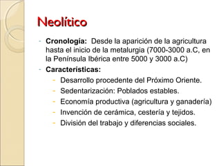 NeolíticoNeolítico
- Cronología: Desde la aparición de la agricultura
hasta el inicio de la metalurgia (7000-3000 a.C, en
la Península Ibérica entre 5000 y 3000 a.C)
- Características:
- Desarrollo procedente del Próximo Oriente.
- Sedentarización: Poblados estables.
- Economía productiva (agricultura y ganadería)
- Invención de cerámica, cestería y tejidos.
- División del trabajo y diferencias sociales.
 