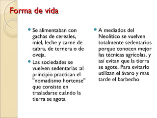 Forma de vidaForma de vida
Se alimentaban con
gachas de cereales,
miel, leche y carne de
cabra, de ternera o de
oveja.
Las sociedades se
vuelven sedentarias :al
principio practican el
''nomadismo hortense''
que consiste en
trasladarse cuándo la
tierra se agota
A mediados del
Neolítico se vuelven
totalmente sedentarios
porque conocen mejor
las técnicas agrícolas, y
así evitan que la tierra
se agote. Para evitarlo
utilizan el ávaro y mas
tarde el barbecho
 