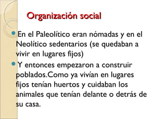 Organización socialOrganización social
En el Paleolítico eran nómadas y en el
Neolítico sedentarios (se quedaban a
vivir en lugares fijos)
Y entonces empezaron a construir
poblados.Como ya vivían en lugares
fijos tenían huertos y cuidaban los
animales que tenían delante o detrás de
su casa.
 