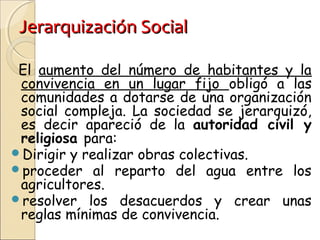 Jerarquización SocialJerarquización Social
El aumento del número de habitantes y la
convivencia en un lugar fijo obligó a las
comunidades a dotarse de una organización
social compleja. La sociedad se jerarquizó,
es decir apareció de la autoridad civil y
religiosa para:
Dirigir y realizar obras colectivas.
proceder al reparto del agua entre los
agricultores.
resolver los desacuerdos y crear unas
reglas mínimas de convivencia.
 
