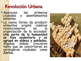 Revolución UrbanaRevolución Urbana
Aparecen las primeras
ciudades y asentamientos
estables.
La nueva forma de producir
alimentos originó cambios
revolucionarios en la
organización de la sociedad:
Una parte de la humanidad
se hizo sedentaria y se
agrupó en aldeas y poblados.
Algunas aldeas crecieron
tanto que se convirtieron en
verdaderas ciudades: como
Jericó.
 
