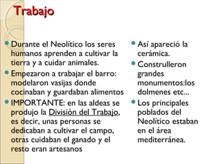 TrabajoTrabajo
Durante el Neolítico los seres
humanos aprenden a cultivar la
tierra y a cuidar animales.
Empezaron a trabajar el barro:
modelaron vasijas donde
cocinaban y guardaban alimentos
IMPORTANTE: en las aldeas se
produjo la División del Trabajo,
es decir, unas personas se
dedicaban a cultivar el campo,
otras cuidaban el ganado y el
resto eran artesanos
Así apareció la
cerámica.
Construlleron
grandes
monumentos:los
dolmenes etc...
Los principales
poblados del
Neolítico estaban
en el área
mediterránea.
 