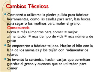 Cambios TécnicosCambios Técnicos
Comenzó a utilizarse la piedra pulida para fabricar
herramientas, como las azadas para arar, lasa hoces
para segar o los molinos para moler el grano.
Consecuencia: aumento de la productividad de la
tierra = más alimentos para comer = mejor
alimentación = más tiempo de vida = más número de
gente
Se empezaron a fabricar tejidos. Hacían el hilo con la
lana de los animales y los tejían con rudimentarios
telares
Se inventó la cerámica, hacían vasijas que permitían
guardar el grano y cuencos que se utilizaban para
comer
 