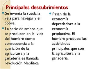 Principales descubrimientosPrincipales descubrimientos
Se inventa la rueda,la
vela para navegar y el
cobre.
La serie de ambos que
se producen en la vida
del hombre como
consecuencia a la
aparición de la
agricultura y la
ganadería es llamada
revolución Neolítica
Pasan de la
economía
depredadora a la
economía
productiva. El
hombre produce: las
actividades
principales que son
la agricultura y la
ganaderia.
 