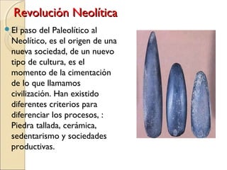 Revolución NeolíticaRevolución Neolítica
El paso del Paleolítico al
Neolítico, es el origen de una
nueva sociedad, de un nuevo
tipo de cultura, es el
momento de la cimentación
de lo que llamamos
civilización. Han existido
diferentes criterios para
diferenciar los procesos, :
Piedra tallada, cerámica,
sedentarismo y sociedades
productivas.
 