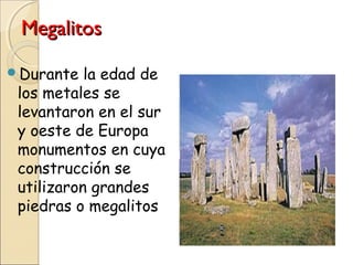 MegalitosMegalitos
Durante la edad de
los metales se
levantaron en el sur
y oeste de Europa
monumentos en cuya
construcción se
utilizaron grandes
piedras o megalitos
 
