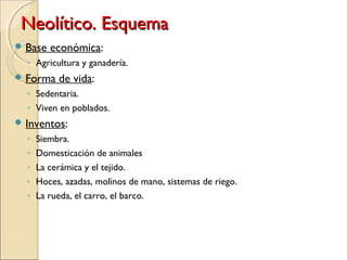 Neolítico. EsquemaNeolítico. Esquema
 Base económica:
◦ Agricultura y ganadería.
 Forma de vida:
◦ Sedentaria.
◦ Viven en poblados.
 Inventos:
◦ Siembra.
◦ Domesticación de animales
◦ La cerámica y el tejido.
◦ Hoces, azadas, molinos de mano, sistemas de riego.
◦ La rueda, el carro, el barco.
 