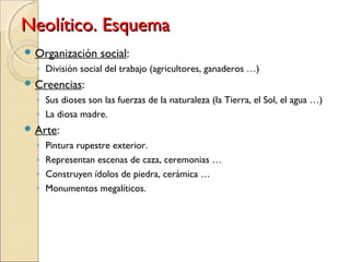 Neolítico. EsquemaNeolítico. Esquema
 Organización social:
◦ División social del trabajo (agricultores, ganaderos …)
 Creencias:
◦ Sus dioses son las fuerzas de la naturaleza (la Tierra, el Sol, el agua …)
◦ La diosa madre.
 Arte:
◦ Pintura rupestre exterior.
◦ Representan escenas de caza, ceremonias …
◦ Construyen ídolos de piedra, cerámica …
◦ Monumentos megalíticos.
 