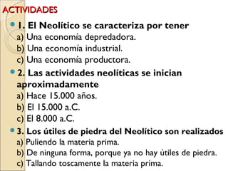 ACTIVIDADESACTIVIDADES
1. El Neolítico se caracteriza por tener
a) Una economía depredadora.
b) Una economía industrial.
c) Una economía productora.  
2. Las actividades neolíticas se inician
aproximadamente
a) Hace 15.000 años.
b) El 15.000 a.C.
c) El 8.000 a.C.
3. Los útiles de piedra del Neolítico son realizados
a) Puliendo la materia prima.
b) De ninguna forma, porque ya no hay útiles de piedra.
c) Tallando toscamente la materia prima.
 