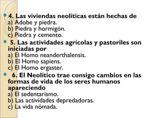 4. Las viviendas neolíticas están hechas de
a) Adobe y piedra.
b) Piedra y hormigón.
c) Piedra y cemento.  
 5. Las actividades agrícolas y pastoriles son
iniciadas por
a) El Homo neanderthalensis.
b) El Homo sapiens.
c) El Homo ergaster.
  6. El Neolítico trae consigo cambios en las
formas de vida de los seres humanos
apareciendo
a) El sedentarismo.
b) Las actividades depredadoras.
c) La vida nómada.
 