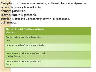 Completa las frases correctamente, utilizando los datos siguientes:Completa las frases correctamente, utilizando los datos siguientes:
la caza, la pesca y la recolección.la caza, la pesca y la recolección.
hombre paleolítico.hombre paleolítico.
la agricultura y la ganadería.la agricultura y la ganadería.
guardar la cosecha y preparar y comer los alimentos.guardar la cosecha y preparar y comer los alimentos.
pulimentada.pulimentada.
 