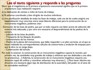 Lee el texto siguiente y responde a las preguntasLee el texto siguiente y responde a las preguntas
Decir que el megalitismo es la primera arquitectura monumental significa que es la primera
arquitectura cuya realización requiere:
a) La dedicación de cientos o miles de horas de trabajo;
b) El esfuerzo coordinado y bien dirigido de muchos individuos;
c) Una planificación detallada de todas las fases de trabajo, cada una de las cuales exigiría una
especialización muy concreta; entre estas labores diferentes para la construcción de un
monumento megalítico, podemos citar:
- Extracción de las losas de piedra, que por un lado requería una labor previa de selección del
material más adecuado, y por otro era necesario el desprendimiento de las piedras de la
cantera.
- Labrado de las losas de piedra.
- Transporte de los bloques de piedra.
- Levantamiento de los mismos.
- Diseño de la planta del monumento, que debe responder a un plan correcto, en el que se
hayan realizado los correspondientes cálculos de contrarresto y anulación de empujes para
que la obra no se venga abajo.
- Construcción del túmulo.
Por todo lo anterior, la construcción de un monumento megalítico supone la reunión, por
primera vez, de cantidades muy grandes de trabajo y esfuerzo que son dedicadas a una obra
no productiva.[…] Además, la construcción de un monumento megalítico requería una
dirección capaz de unificar y coordinar esfuerzos muy diversos […] Para hacer efectiva esa
dirección era necesaria algún tipo de distribución de la autoridad y del poder en el seno de
las sociedades neolíticas".
 