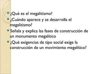 ¿Qué es el megalitismo?
¿Cuándo aparece y se desarrolla el
megalitismo?
Señala y explica las fases de construcción de
un monumento megalítico
¿Qué exigencias de tipo social exige la
construcción de un movimiento megalítico?
 