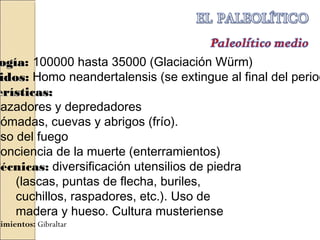 ogíaogía: 100000 hasta 35000 (Glaciación Würm)
idosidos: Homo neandertalensis (se extingue al final del period
erísticas:erísticas:
Cazadores y depredadores
Nómadas, cuevas y abrigos (frío).
Uso del fuego
Conciencia de la muerte (enterramientos)
Técnicas: diversificación utensilios de piedra
(lascas, puntas de flecha, buriles,
cuchillos, raspadores, etc.). Uso de
madera y hueso. Cultura musteriense
cimientos: Gibraltar
 