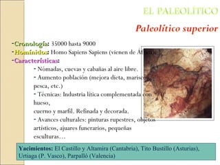 -CronologíaCronología: 35000 hasta 9000
-HomínidosHomínidos: Homo Sapiens Sapiens (vienen de África)
-CaracterísticasCaracterísticas::
- Nómadas, cuevas y cabañas al aire libre.
- Aumento población (mejora dieta, mariscos,
pesca, etc.)
- Técnicas: Industria lítica complementada con
hueso,
cuerno y marfil. Refinada y decorada.
- Avances culturales: pinturas rupestres, objetos
artísticos, ajuares funerarios, pequeñas
esculturas…
Yacimientos: El Castillo y Altamira (Cantabria), Tito Bustillo (Asturias),
Urtiaga (P. Vasco), Parpalló (Valencia)
 