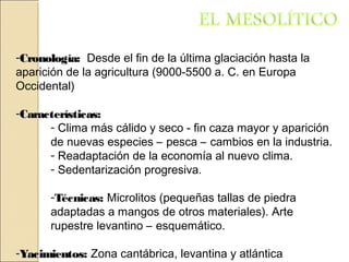 -CronologíaCronología: Desde el fin de la última glaciación hasta la
aparición de la agricultura (9000-5500 a. C. en Europa
Occidental)
-CaracterísticasCaracterísticas:
- Clima más cálido y seco - fin caza mayor y aparición
de nuevas especies – pesca – cambios en la industria.
- Readaptación de la economía al nuevo clima.
- Sedentarización progresiva.
-Técnicas: Microlitos (pequeñas tallas de piedra
adaptadas a mangos de otros materiales). Arte
rupestre levantino – esquemático.
-YacimientosYacimientos: Zona cantábrica, levantina y atlántica
 