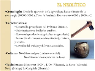 -CronologíaCronología: Desde la aparición de la agricultura hasta el inicio de la
metalurgia (10000-3000 a.C (en la Península Ibérica entre 6000 y 3000 a.C)
-CaracterísticasCaracterísticas:
- Desarrollo procedente del Próximo Oriente.
- Sedentarización: Poblados estables.
- Economía productiva (agricultura y ganadería)
- Invención de cerámica (alimentación), cestería
y tejidos.
- División del trabajo y diferencias sociales.
-CulturasCulturas: Neolítico antiguo (cerámica cardial)
Neolítico medio (sepulcros en fosa)
-YacimientosYacimientos: Monserrat (BCN), L’Or (Alicante), La Sarsa (Valencia)
Nerja (Málaga) La Carigüela (Granada)
 