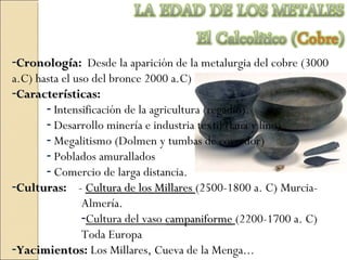 -CronologíaCronología: Desde la aparición de la metalurgia del cobre (3000
a.C) hasta el uso del bronce 2000 a.C)
-CaracterísticasCaracterísticas:
- Intensificación de la agricultura (regadío).
- Desarrollo minería e industria textil (lana y lino)
- Megalitismo (Dolmen y tumbas de corredor)
- Poblados amurallados
- Comercio de larga distancia.
-CulturasCulturas: - Cultura de los MillaresCultura de los Millares (2500-1800 a. C) Murcia-
Almería.
-Cultura del vaso campaniformecampaniforme (2200-1700 a. C)
Toda Europa
-YacimientosYacimientos: Los Millares, Cueva de la Menga...
 