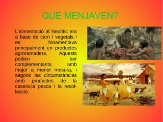 QUE MENJAVEN?
L'alimentació al Neolític era
a base de carn i vegetals i
es fonamentava
principalment en productes
agroramaders. Aquests
podien ser
complementants, amb
major a menor mesura, i
segons les circumstàncies
amb productes de la
casera,la pesca i la recol-
lecció.
ﾺ
 