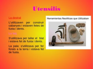 Utensilis
La destral
L'utilitzaven per construir
cabanyes i estaven fetes de
fusta i dents.
La falç
S'utilitzava per tallar el blat
i estava fet de fusta i dents.
La pala: s'utilitzava per fer
forats a la terra i estava fet
de fusta.
 
