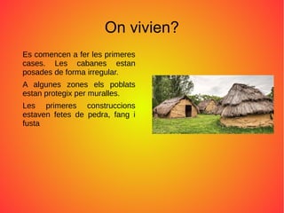 On vivien?
Es comencen a fer les primeres
cases. Les cabanes estan
posades de forma irregular.
A algunes zones els poblats
estan protegix per muralles.
Les primeres construccions
estaven fetes de pedra, fang i
fusta
 