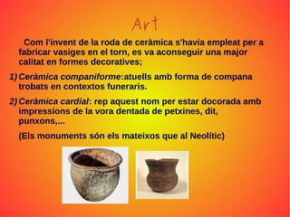 Art
Com l'invent de la roda de ceràmica s'havia empleat per a
fabricar vasiges en el torn, es va aconseguir una major
calitat en formes decoratives;
1) Ceràmica companiforme:atuells amb forma de compana
trobats en contextos funeraris.
2) Ceràmica cardial: rep aquest nom per estar docorada amb
impressions de la vora dentada de petxines, dit,
punxons,...
(Els monuments són els mateixos que al Neolític)
 