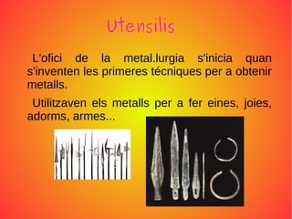 Utensilis
L'ofici de la metal.lurgia s'inicia quan
s'inventen les primeres técniques per a obtenir
metalls.
Utilitzaven els metalls per a fer eines, joies,
adorms, armes...
 