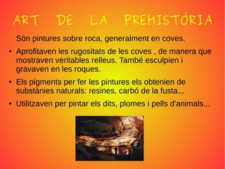 ART DE LA PREHISTÒRIA
Són pintures sobre roca, generalment en coves.
● Aprofitaven les rugositats de les coves , de manera que
mostraven veritables relleus. També esculpien i
gravaven en les roques.
● Els pigments per fer les pintures els obtenien de
substànies naturals: resines, carbó de la fusta...
● Utilitzaven per pintar els dits, plomes i pells d'animals...
 