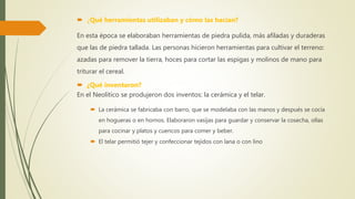  ¿Qué herramientas utilizaban y cómo las hacían?
En esta época se elaboraban herramientas de piedra pulida, más afiladas y duraderas
que las de piedra tallada. Las personas hicieron herramientas para cultivar el terreno:
azadas para remover la tierra, hoces para cortar las espigas y molinos de mano para
triturar el cereal.
 ¿Qué inventaron?
En el Neolítico se produjeron dos inventos: la cerámica y el telar.
 La cerámica se fabricaba con barro, que se modelaba con las manos y después se cocía
en hogueras o en hornos. Elaboraron vasijas para guardar y conservar la cosecha, ollas
para cocinar y platos y cuencos para comer y beber.
 El telar permitió tejer y confeccionar tejidos con lana o con lino
 