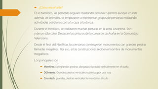  ¿Cómo era el arte?
En el Neolítico, las personas seguían realizando pinturas rupestres aunque en este
además de animales, se empezaron a representar grupos de personas realizando
actividades cotidianas como la caza o la danza.
Durante el Neolítico, se realizaron muchas pinturas en la zona Levantina. Son
y de un solo color. Destacan las pinturas de la cueva de La Araña en la Comunidad
Valenciana.
Desde el final del Neolítico, las personas construyeron monumentos con grandes piedras
llamadas megalitos. Por eso, estas construcciones reciben el nombre de monumentos
megalíticos.
Los principales son :
 Menhires: Son grandes piedras alargadas clavadas verticalmente en el suelo.
 Dólmenes: Grandes piedras verticales cubiertas por una losa
 Cromlech: grandes piedras verticales formando un círculo
 