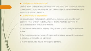  ¿Qué periodo de tiempo ocupa?
La Edad de los Metales transcurre desde hace unos 7.000 años cuando las personas
comenzaron a fundir y forjar metales para fabricar objetos, hasta la invención de la
escritura hace unos 5.500 años.
 ¿Cómo vivían y se desplazaban?
Las aldeas ricas en metales poco a poco fueron creciendo y se convirtieron en
poblados y más tarde en ciudades, algunas de ellas habitadas por miles de
Las ciudades estaban rodeadas de murallas.
Sus habitantes contaban con un jefe y con guerreros que los protegían en caso de
ataque.
En las ciudades surgieron nuevos oficios como la artesanía, aunque la mayor parte
la población se dedicaba a la agricultura.
El invento de la rueda, mejoró el transporte por tierra.
 