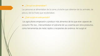  ¿ De qué se alimentaban?
Las personas se alimentaban de la carne y la leche que obtenían de los animales, de
pesca y de los frutos que recolectaban.
 ¿Qué surgió en este periodo?
Los agricultores empezaron a producir más alimentos de los que eran capaces de
consumir. Por eso , intercambiaban el sobrante de sus cosechas por otros productos,
como herramientas de metal, tejidos o recipientes de cerámica. Así surgió el
 