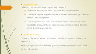  ¿Qué inventaron?
En la Edad de los metales se produjeron varios inventos:
 El arado, que permitía labrar mayor cantidad de tierra en menos tiempo.
 La rueda que mejoró el transporte ya que hizo posible construir carros para trasladar a
personas y mercancías pesadas
 La vela que permitió a los barcos aprovechar la fuerza del viento para adquirir más
velocidad. Se construyeron barcos más grandes que permitían el traslado de mayor
número de personas y mercancías
 ¿Cómo era el arte?
Durante la Edad de los metales, se continúa con la construcción de monumentos
megalíticos.
Además, surge la artesanía, de modo que los artesanos fabricaban adornos como
broches o brazaletes.
 