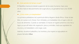  ¿Qué periodo de tiempo ocupa?
El Paleolítico transcurre desde la aparición de los seres humanos, hace unos
de años hasta el descubrimiento de la agricultura y la ganadería hace unos 10.000
años.
 ¿Cómo vivían y se desplazaban?
Los primeros pobladores de la península ibérica llegaron desde África. Vivían al aire
libre, en cuevas o en chozas. Eran nómadas y se trasladaban de un lugar a otro en
busca de alimentos. Cuando se asentaban, lo hacían en lugares próximos a los ríos y
lagos ya que allí había más vegetación, pesca y animales, hasta que agotaban los
recursos y se trasladaban a otro lugar, a pie.
Además, durante el paleolítico, los hombres y las mujeres se agrupaban en
grupos llamados tribus
 