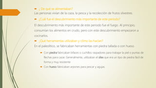  ¿ De qué se alimentaban?
Las personas vivían de la caza, la pesca y la recolección de frutos silvestres.
 ¿Cuál fue el descubrimiento más importante de este periodo?
El descubrimiento más importante de este periodo fue el fuego. Al principio,
consumían los alimentos en crudo, pero con este descubrimiento empezaron a
cocinarlos.
 ¿Qué herramientas utilizaban y cómo las hacían?
En el paleolítico, se fabricaban herramientas con piedra tallada o con hueso.
 Con piedra fabricaban bifaces o cuchillos raspadores para trabajar la piel o puntas de
flechas para cazar. Generalmente, utilizaban el sílex que era un tipo de piedra fácil de
forma y muy resistente
 Con hueso fabricaban arpones para pescar y agujas.
 